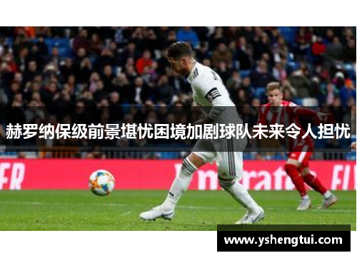 赫罗纳保级前景堪忧困境加剧球队未来令人担忧